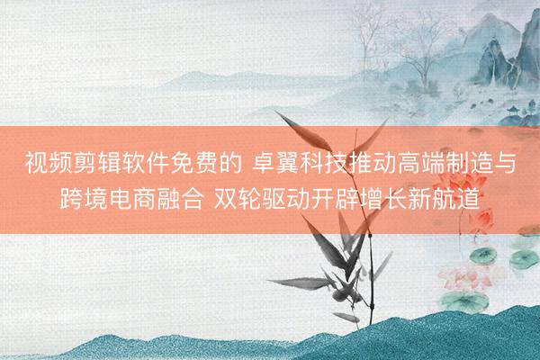 视频剪辑软件免费的 卓翼科技推动高端制造与跨境电商融合 双轮驱动开辟增长新航道