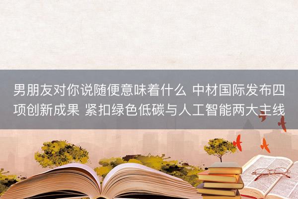 男朋友对你说随便意味着什么 中材国际发布四项创新成果 紧扣绿色低碳与人工智能两大主线