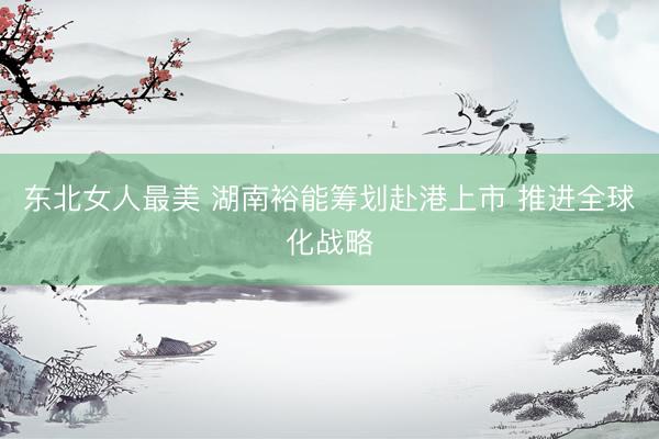 东北女人最美 湖南裕能筹划赴港上市 推进全球化战略