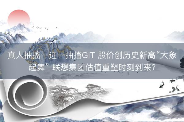 真人抽搐一进一抽搐GIT 股价创历史新高“大象起舞” 联想集团估值重塑时刻到来？