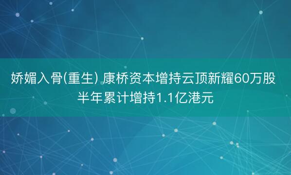 娇媚入骨(重生) 康桥资本增持云顶新耀60万股 半年累计增持1.1亿港元