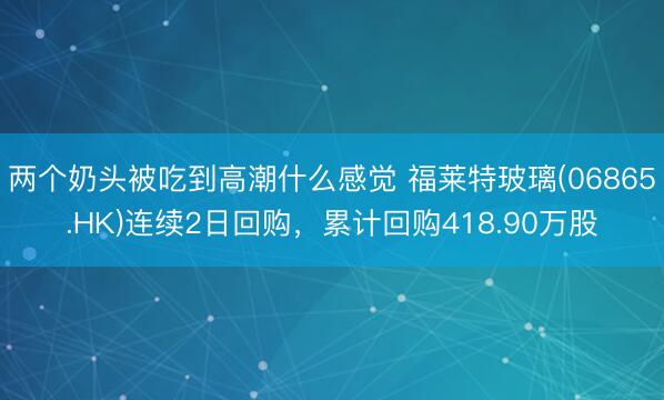 两个奶头被吃到高潮什么感觉 福莱特玻璃(06865.HK)连续2日回购，累计回购418.90万股