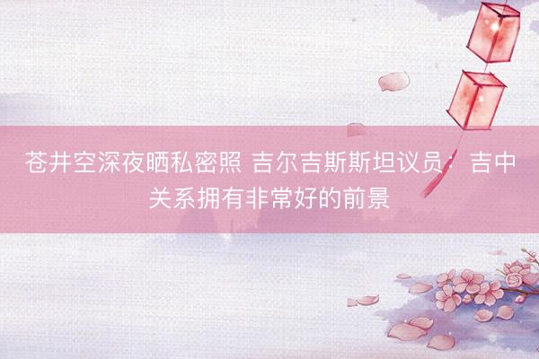 苍井空深夜晒私密照 吉尔吉斯斯坦议员：吉中关系拥有非常好的前景