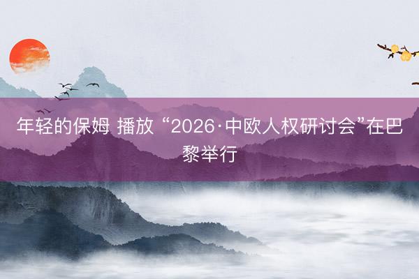 年轻的保姆 播放 “2026·中欧人权研讨会”在巴黎举行