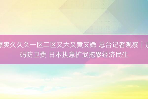 爆爽久久久一区二区又大又黄又嫩 总台记者观察｜加码防卫费 日本执意扩武拖累经济民生
