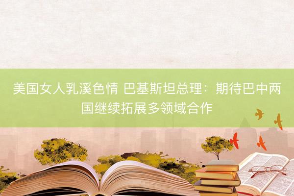 美国女人乳溪色情 巴基斯坦总理：期待巴中两国继续拓展多领域合作