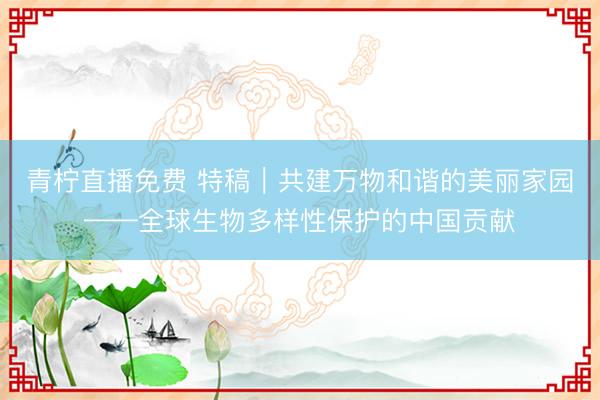 青柠直播免费 特稿|共建万物和谐的美丽家园——全球生物多样性保护的中国贡献