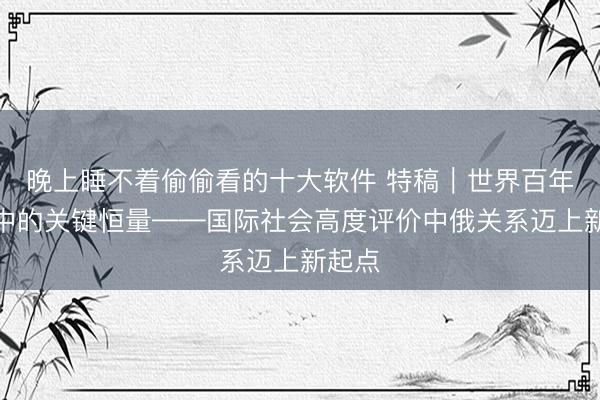 晚上睡不着偷偷看的十大软件 特稿｜世界百年变局中的关键恒量——国际社会高度评价中俄关系迈上新起点
