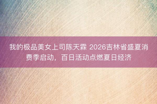 我的极品美女上司陈天霖 2026吉林省盛夏消费季启动,百日活动点燃夏日经济
