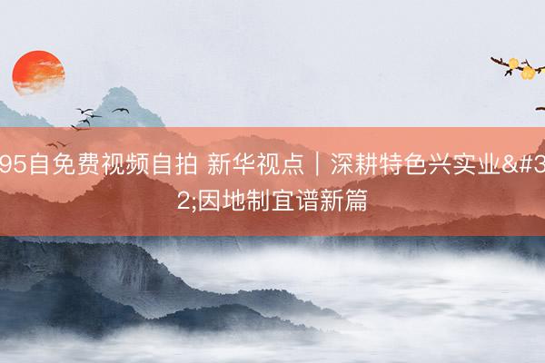 95自免费视频自拍 新华视点｜深耕特色兴实业 因地制宜谱新篇