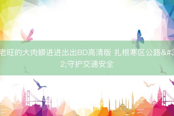 老旺的大肉蟒进进出出BD高清版 扎根寒区公路 守护交通安全