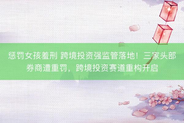 惩罚女孩羞刑 跨境投资强监管落地！三家头部券商遭重罚，跨境投资赛道重构开启