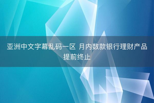 亚洲中文字幕乱码一区 月内数款银行理财产品提前终止