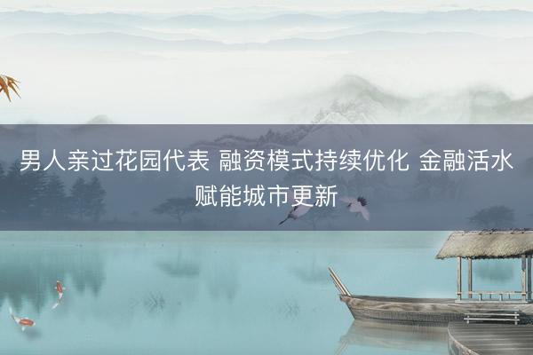 男人亲过花园代表 融资模式持续优化 金融活水赋能城市更新