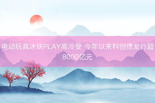 电动玩具冰块PLAY高冷受 今年以来科创债发行超8000亿元