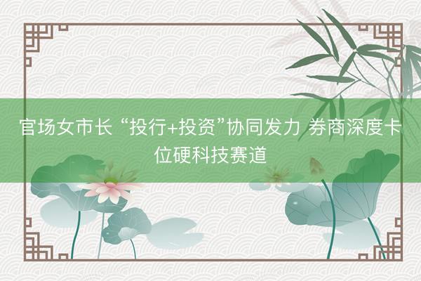 官场女市长 “投行+投资”协同发力 券商深度卡位硬科技赛道