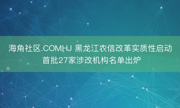 海角社区.COMHJ 黑龙江农信改革实质性启动 首批27家涉改机构名单出炉