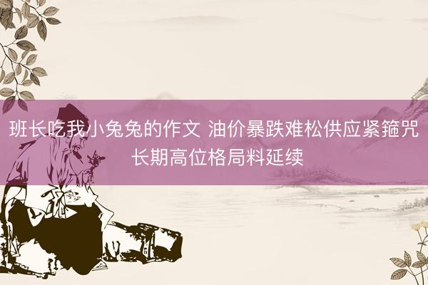 班长吃我小兔兔的作文 油价暴跌难松供应紧箍咒 长期高位格局料延续