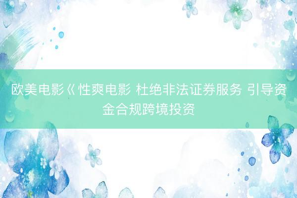 欧美电影巜性爽电影 杜绝非法证券服务 引导资金合规跨境投资
