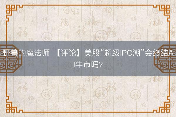 野兽的魔法师 【评论】美股“超级IPO潮”会终结AI牛市吗?