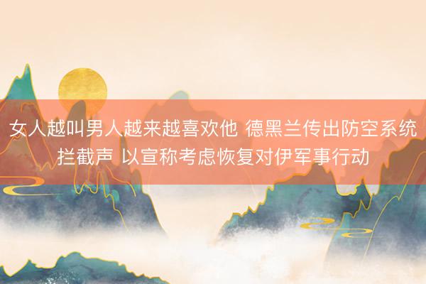 女人越叫男人越来越喜欢他 德黑兰传出防空系统拦截声 以宣称考虑恢复对伊军事行动