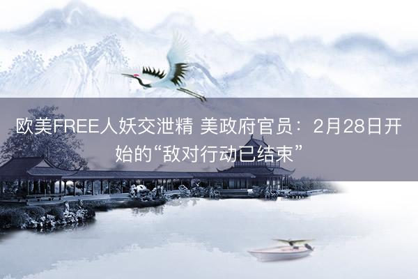 欧美FREE人妖交泄精 美政府官员：2月28日开始的“敌对行动已结束”