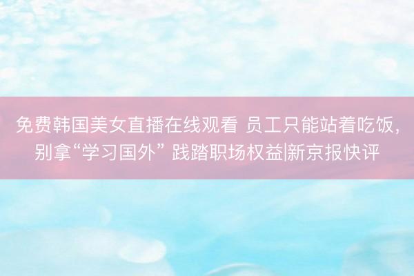 免费韩国美女直播在线观看 员工只能站着吃饭，别拿“学习国外” 践踏职场权益|新京报快评