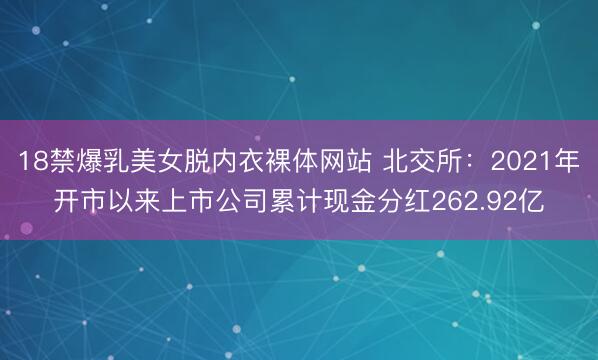 18禁爆乳美女脱内衣裸体网站 北交所：2021年开市以来上市公司累计现金分红262.92亿