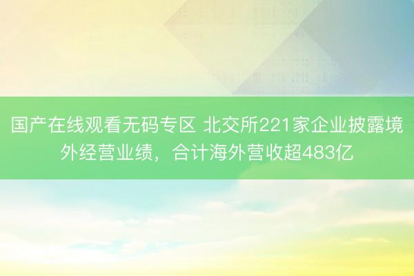 国产在线观看无码专区 北交所221家企业披露境外经营业绩，合计海外营收超483亿