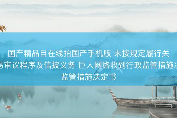 国产精品自在线拍国产手机版 未按规定履行关联交易审议程序及信披义务 巨人网络收到行政监管措施决定书