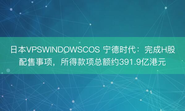 日本VPSWINDOWSCOS 宁德时代：完成H股配售事项，所得款项总额约391.9亿港元