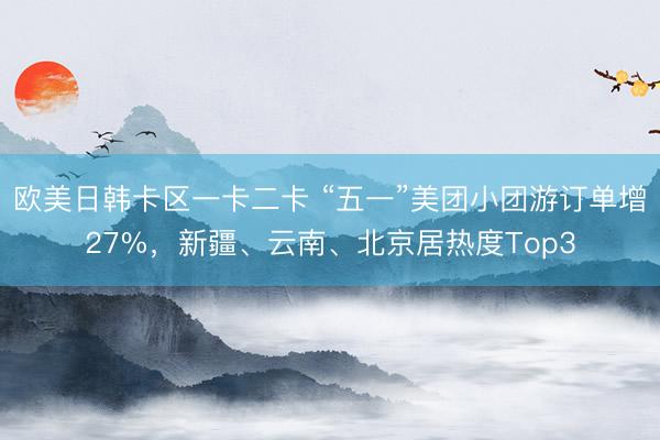 欧美日韩卡区一卡二卡 “五一”美团小团游订单增27%，新疆、云南、北京居热度Top3