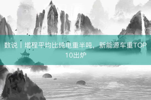 数说丨增程平均比纯电重半吨，新能源车重TOP10出炉