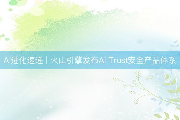 AI进化速递 | 火山引擎发布AI Trust安全产品体系