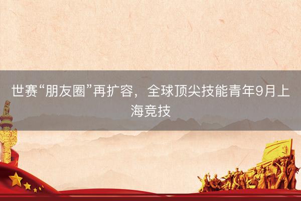 世赛“朋友圈”再扩容，全球顶尖技能青年9月上海竞技