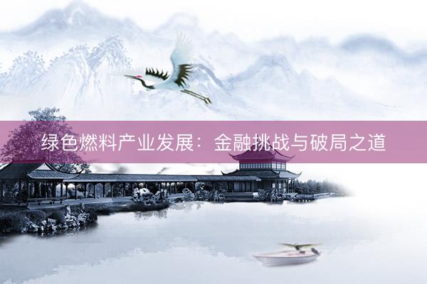 绿色燃料产业发展：金融挑战与破局之道