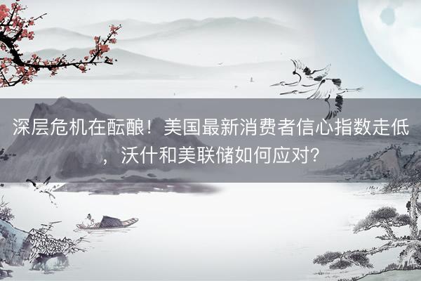 深层危机在酝酿！美国最新消费者信心指数走低，沃什和美联储如何应对？