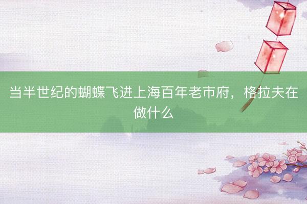 当半世纪的蝴蝶飞进上海百年老市府，格拉夫在做什么