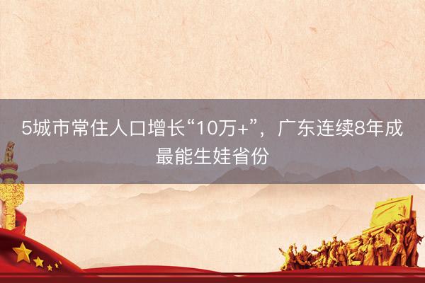 5城市常住人口增长“10万+”，广东连续8年成最能生娃省份