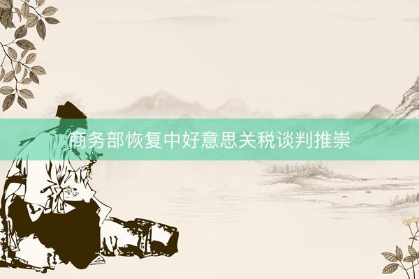 商务部恢复中好意思关税谈判推崇