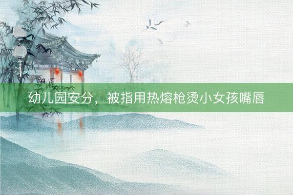 幼儿园安分，被指用热熔枪烫小女孩嘴唇