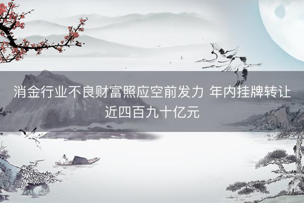 消金行业不良财富照应空前发力 年内挂牌转让近四百九十亿元