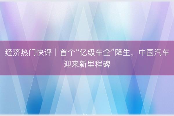 经济热门快评｜首个“亿级车企”降生，中国汽车迎来新里程碑