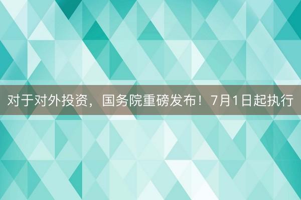 对于对外投资，国务院重磅发布！7月1日起执行