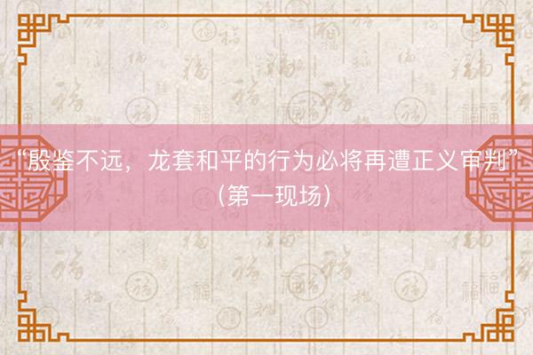 “殷鉴不远，龙套和平的行为必将再遭正义审判”（第一现场）