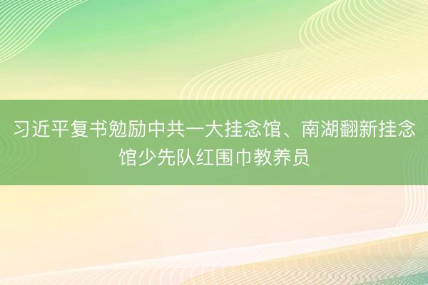 习近平复书勉励中共一大挂念馆、南湖翻新挂念馆少先队红围巾教养员