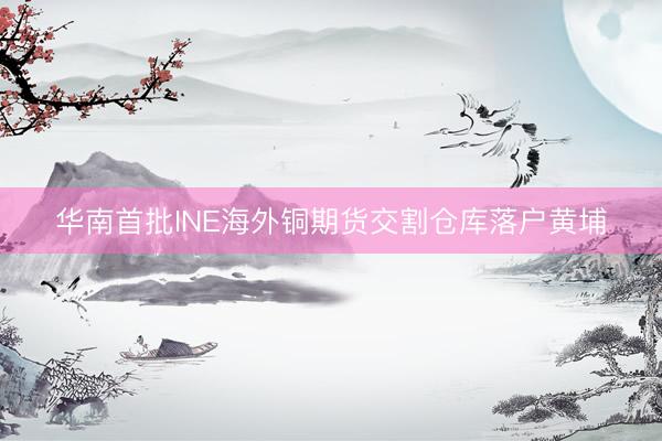 华南首批INE海外铜期货交割仓库落户黄埔