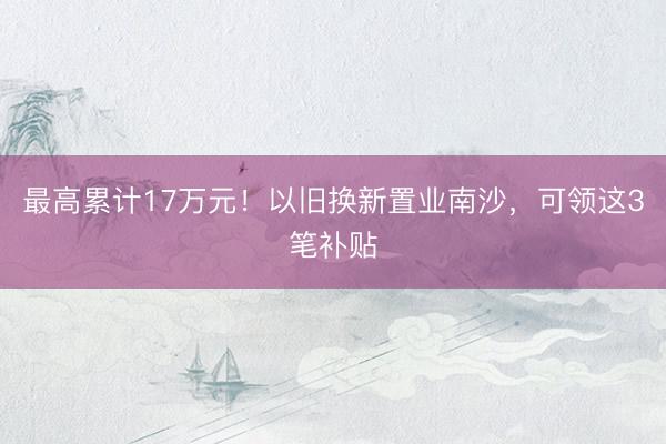 最高累计17万元！以旧换新置业南沙，可领这3笔补贴