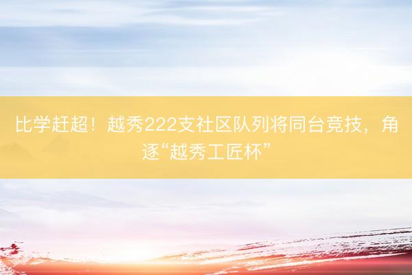 比学赶超！越秀222支社区队列将同台竞技，角逐“越秀工匠杯”