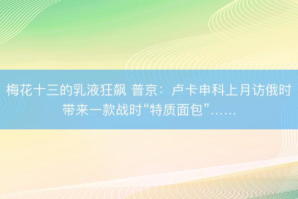 梅花十三的乳液狂飙 普京：卢卡申科上月访俄时带来一款战时“特质面包”……